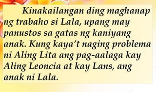 Kinakailangan ding maghanap
ng trabaho si Lala, upang may
panustos sa gatas ng kaniyang
anak. Kung kaya’t naging problema
ni Aling Lita ang pag-aalaga kay
Aling Leoncia at kay Lans, ang
anak ni Lala.
 