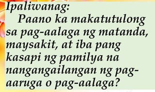 Ipaliwanag:
Paano ka makatutulong
sa pag-aalaga ng matanda,
maysakit, at iba pang
kasapi ng pamilya na
nangangailangan ng pag-
aaruga o pag-aalaga?
 