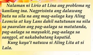 Nalaman ni Lirio at Lina ang problema ng
kanilang ina. Nagprisinta ang dalawang
bata na sila na ang mag-aalaga kay Aling
Leoncia at kay Lans dahil natutunan na nila
sa paaralan ang pag-aalaga sa matatanda,
pag-aalaga sa maysakit, pag-aalaga sa
sanggol, at nakababatang kapatid.
Kung kaya’t natuwa si Aling Lita at si
Lala.
 