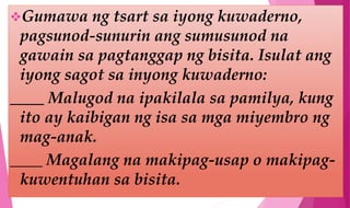 Gumawa ng tsart sa iyong kuwaderno,
pagsunod-sunurin ang sumusunod na
gawain sa pagtanggap ng bisita. Isulat ang
iyong sagot sa inyong kuwaderno:
____ Malugod na ipakilala sa pamilya, kung
ito ay kaibigan ng isa sa mga miyembro ng
mag-anak.
____ Magalang na makipag-usap o makipag-
kuwentuhan sa bisita.
 
