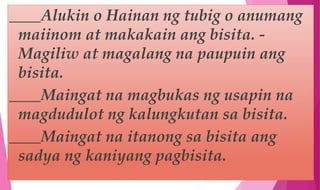 ____Alukin o Hainan ng tubig o anumang
maiinom at makakain ang bisita. -
Magiliw at magalang na paupuin ang
bisita.
____Maingat na magbukas ng usapin na
magdudulot ng kalungkutan sa bisita.
____Maingat na itanong sa bisita ang
sadya ng kaniyang pagbisita.
 