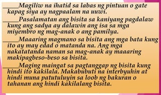 _____Magiliw na ihatid sa labas ng pintuan o gate
kapag siya ay nagpaalam na uuwi.
_____Pasalamatan ang bisita sa kaniyang pagdalaw
kung ang sadya ay dalawin ang isa sa mga
miyembro ng mag-anak o ang pamilya.
_____Maaaring magmano sa bisita ang mga bata kung
ito ay may edad o matanda na. Ang mga
nakatatanda naman sa mag-anak ay maaaring
makipagbeso-beso sa bisita.
_____Maging maingat sa pagtanggap ng bisita kung
hindi ito kakilala. Makabubuti na interbyuhin at
hindi muna patutuluyin sa loob ng bakuran o
tahanan ang hindi kakilalang bisita.
 