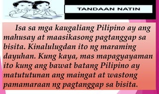 Isa sa mga kaugaliang Pilipino ay ang
mahusay at maasikasong pagtanggap sa
bisita. Kinalulugdan ito ng maraming
dayuhan. Kung kaya, mas mapagyayaman
ito kung ang bawat batang Pilipino ay
matututunan ang maingat at wastong
pamamaraan ng pagtanggap sa bisita.
 