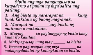 Sipiin ang mga pangungusap sa
kuwaderno at punan ng mga salita ang
patlang:
1. Ang bisita ay nararapat na ______kung
hindi kakilala ng buong mag-anak.
2. Marapat na _______ang bisita ng
maiinom o makakain.
3. Maging ______sa pagtanggap ng bisita kung
hindi ito kakilala.
4. Makipag-usap nang may ______ sa bisita.
5. Iwasan pag-usapan ang mga ________ na
makapagdudulot ng kalungkutan sa bisita.
 