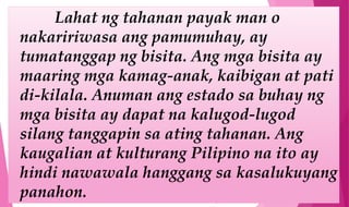 Lahat ng tahanan payak man o
nakaririwasa ang pamumuhay, ay
tumatanggap ng bisita. Ang mga bisita ay
maaring mga kamag-anak, kaibigan at pati
di-kilala. Anuman ang estado sa buhay ng
mga bisita ay dapat na kalugod-lugod
silang tanggapin sa ating tahanan. Ang
kaugalian at kulturang Pilipino na ito ay
hindi nawawala hanggang sa kasalukuyang
panahon.
 