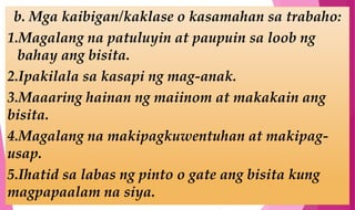 b. Mga kaibigan/kaklase o kasamahan sa trabaho:
1.Magalang na patuluyin at paupuin sa loob ng
bahay ang bisita.
2.Ipakilala sa kasapi ng mag-anak.
3.Maaaring hainan ng maiinom at makakain ang
bisita.
4.Magalang na makipagkuwentuhan at makipag-
usap.
5.Ihatid sa labas ng pinto o gate ang bisita kung
magpapaalam na siya.
 