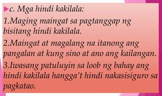 c. Mga hindi kakilala:
1.Maging maingat sa pagtanggap ng
bisitang hindi kakilala.
2.Maingat at magalang na itanong ang
pangalan at kung sino at ano ang kailangan.
3.Iwasang patuluyin sa loob ng bahay ang
hindi kakilala hangga’t hindi nakasisiguro sa
pagkatao.
 
