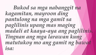 Bukod sa mga nabanggit na
kagamitan, mayroon ding
pantulong na mga gamit sa
paglilinis upang mas maging
madali at kaaya-aya ang paglilinis.
Tingnan ang mga larawan kung
matutukoy mo ang gamit ng bawat
isa:
 