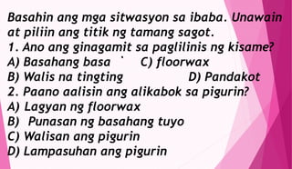 Basahin ang mga sitwasyon sa ibaba. Unawain
at piliin ang titik ng tamang sagot.
1. Ano ang ginagamit sa paglilinis ng kisame?
A) Basahang basa ` C) floorwax
B) Walis na tingting D) Pandakot
2. Paano aalisin ang alikabok sa pigurin?
A) Lagyan ng floorwax
B) Punasan ng basahang tuyo
C) Walisan ang pigurin
D) Lampasuhan ang pigurin
 