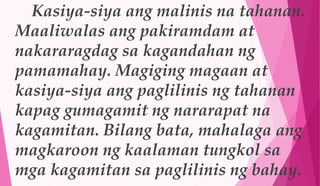 Kasiya-siya ang malinis na tahanan.
Maaliwalas ang pakiramdam at
nakararagdag sa kagandahan ng
pamamahay. Magiging magaan at
kasiya-siya ang paglilinis ng tahanan
kapag gumagamit ng nararapat na
kagamitan. Bilang bata, mahalaga ang
magkaroon ng kaalaman tungkol sa
mga kagamitan sa paglilinis ng bahay.
 