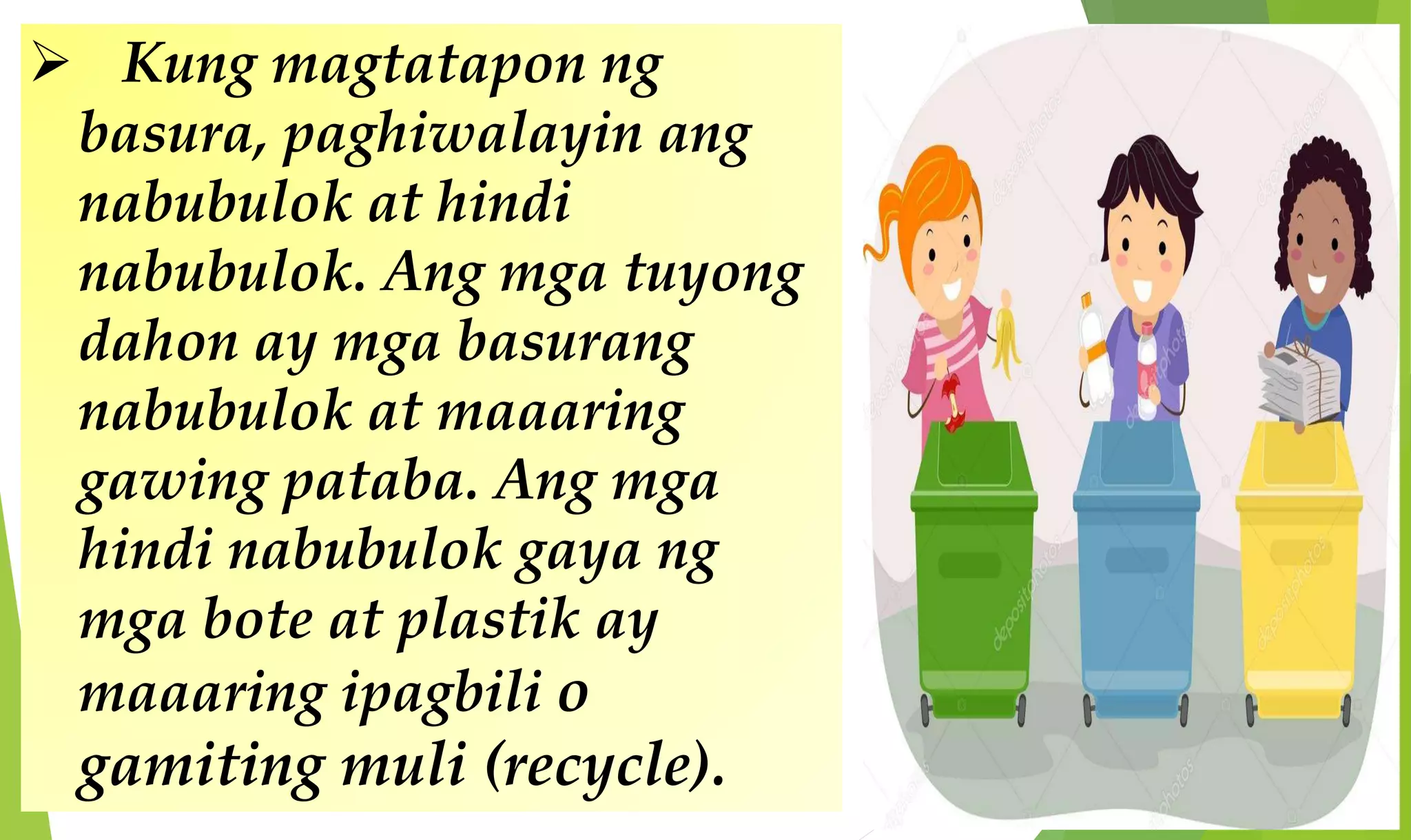  Kung magtatapon ng
basura, paghiwalayin ang
nabubulok at hindi
nabubulok. Ang mga tuyong
dahon ay mga basurang
nabubulok at maaaring
gawing pataba. Ang mga
hindi nabubulok gaya ng
mga bote at plastik ay
maaaring ipagbili o
gamiting muli (recycle).
 