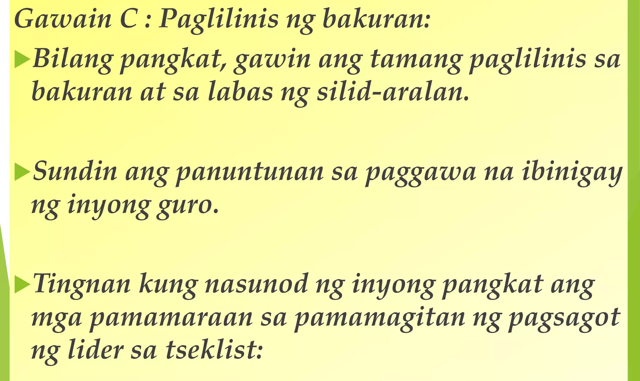 Gawain C : Paglilinis ng bakuran:
Bilang pangkat, gawin ang tamang paglilinis sa
bakuran at sa labas ng silid-aralan.
Sundin ang panuntunan sa paggawa na ibinigay
ng inyong guro.
Tingnan kung nasunod ng inyong pangkat ang
mga pamamaraan sa pamamagitan ng pagsagot
ng lider sa tseklist:
 