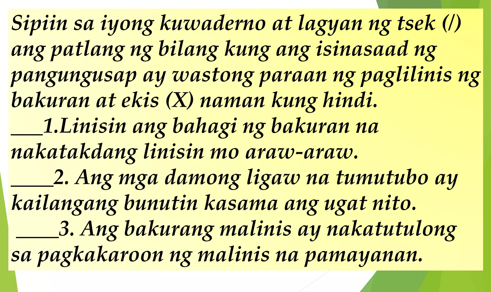 Sipiin sa iyong kuwaderno at lagyan ng tsek (/)
ang patlang ng bilang kung ang isinasaad ng
pangungusap ay wastong paraan ng paglilinis ng
bakuran at ekis (X) naman kung hindi.
___1.Linisin ang bahagi ng bakuran na
nakatakdang linisin mo araw-araw.
____2. Ang mga damong ligaw na tumutubo ay
kailangang bunutin kasama ang ugat nito.
____3. Ang bakurang malinis ay nakatutulong
sa pagkakaroon ng malinis na pamayanan.
 