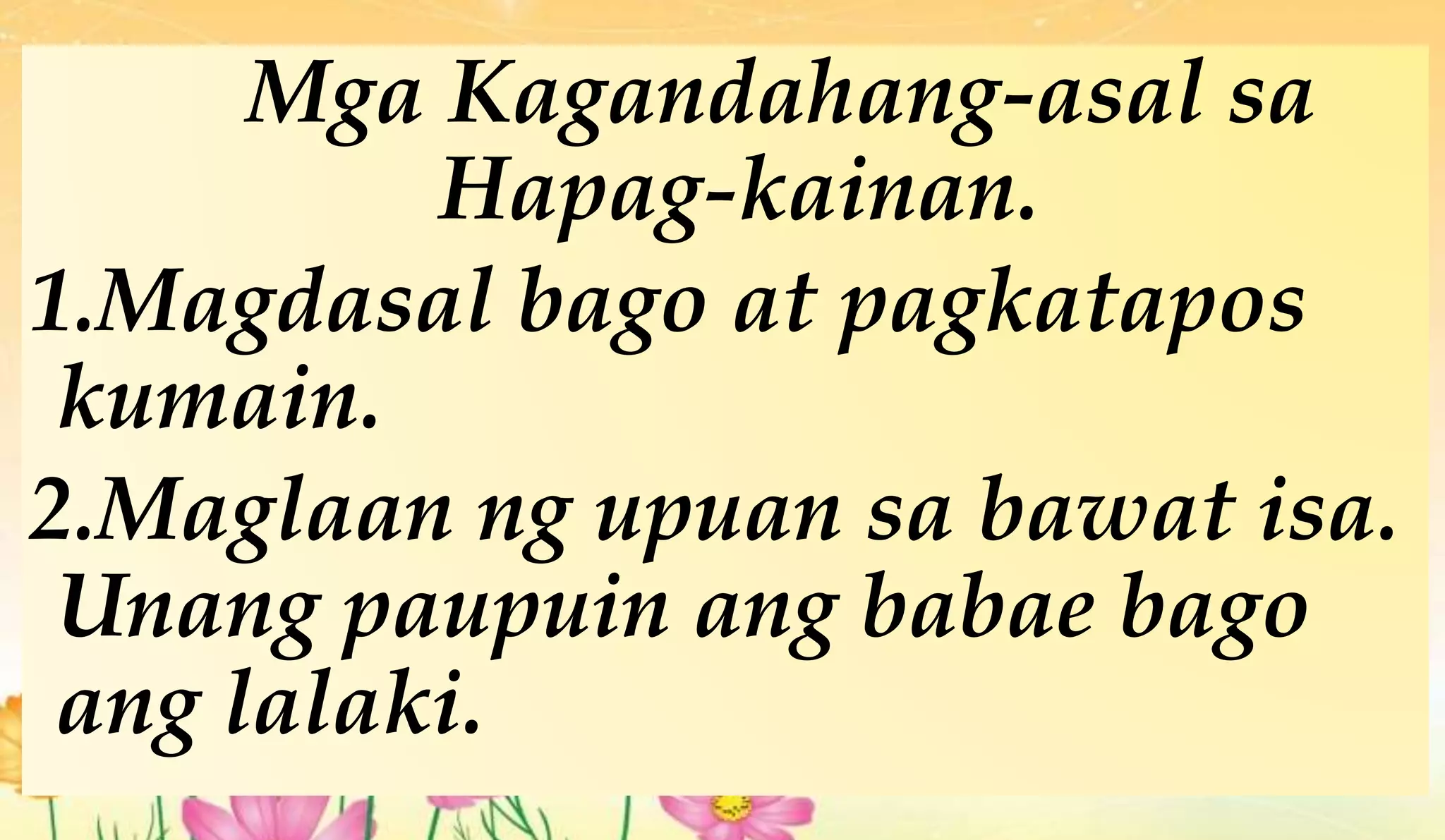 Mga Kagandahang-asal sa
Hapag-kainan.
1.Magdasal bago at pagkatapos
kumain.
2.Maglaan ng upuan sa bawat isa.
Unang paupuin ang babae bago
ang lalaki.
 
