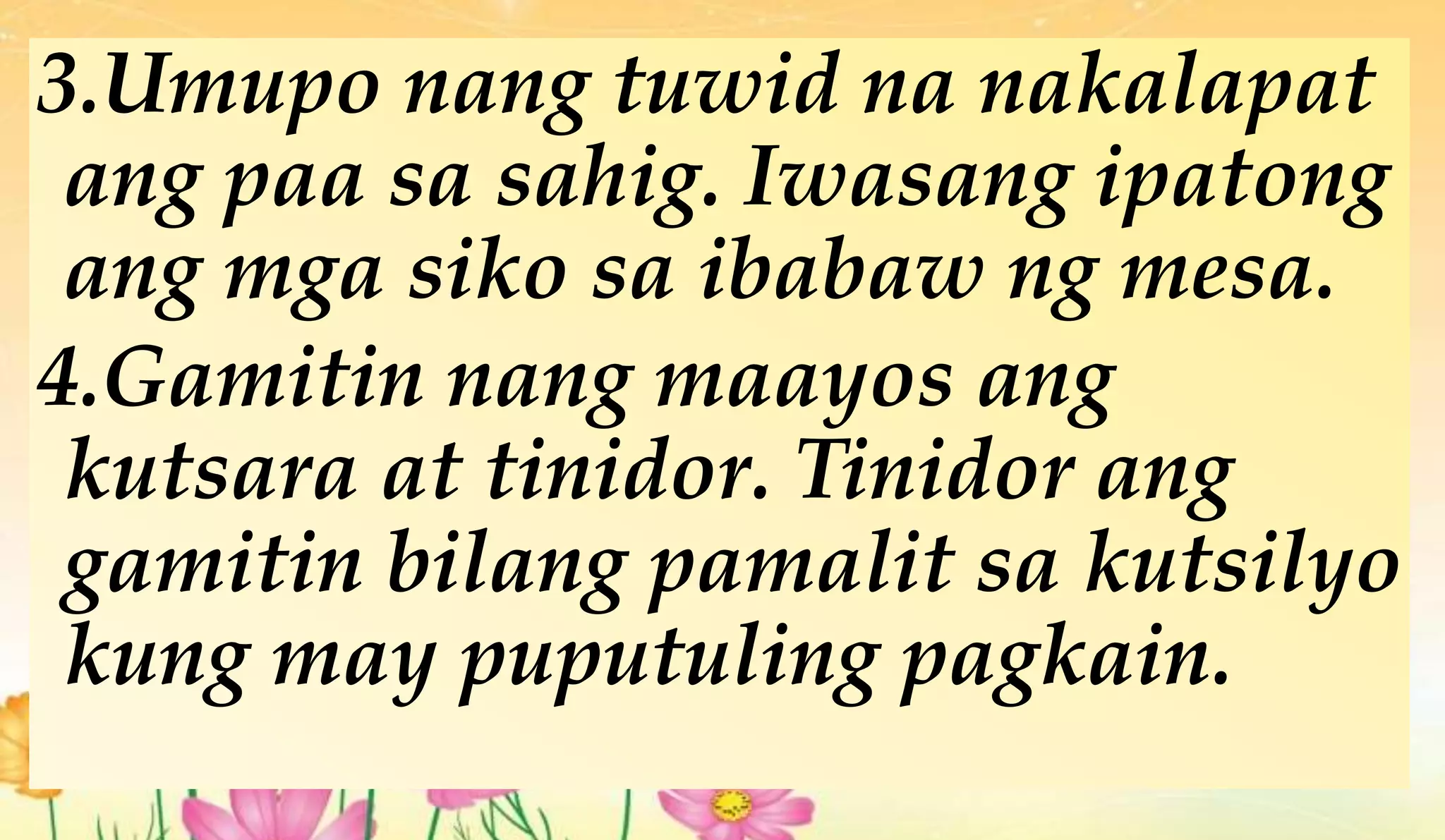 3.Umupo nang tuwid na nakalapat
ang paa sa sahig. Iwasang ipatong
ang mga siko sa ibabaw ng mesa.
4.Gamitin nang maayos ang
kutsara at tinidor. Tinidor ang
gamitin bilang pamalit sa kutsilyo
kung may puputuling pagkain.
 