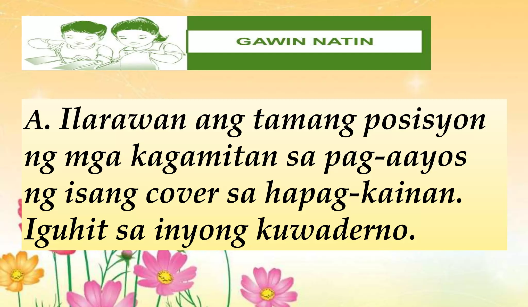 A. Ilarawan ang tamang posisyon
ng mga kagamitan sa pag-aayos
ng isang cover sa hapag-kainan.
Iguhit sa inyong kuwaderno.
 