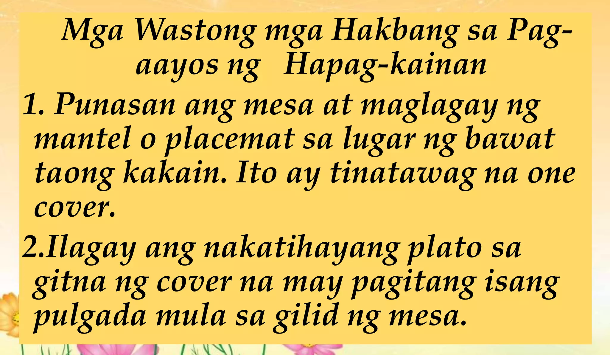Mga Wastong mga Hakbang sa Pag-
aayos ng Hapag-kainan
1. Punasan ang mesa at maglagay ng
mantel o placemat sa lugar ng bawat
taong kakain. Ito ay tinatawag na one
cover.
2.Ilagay ang nakatihayang plato sa
gitna ng cover na may pagitang isang
pulgada mula sa gilid ng mesa.
 