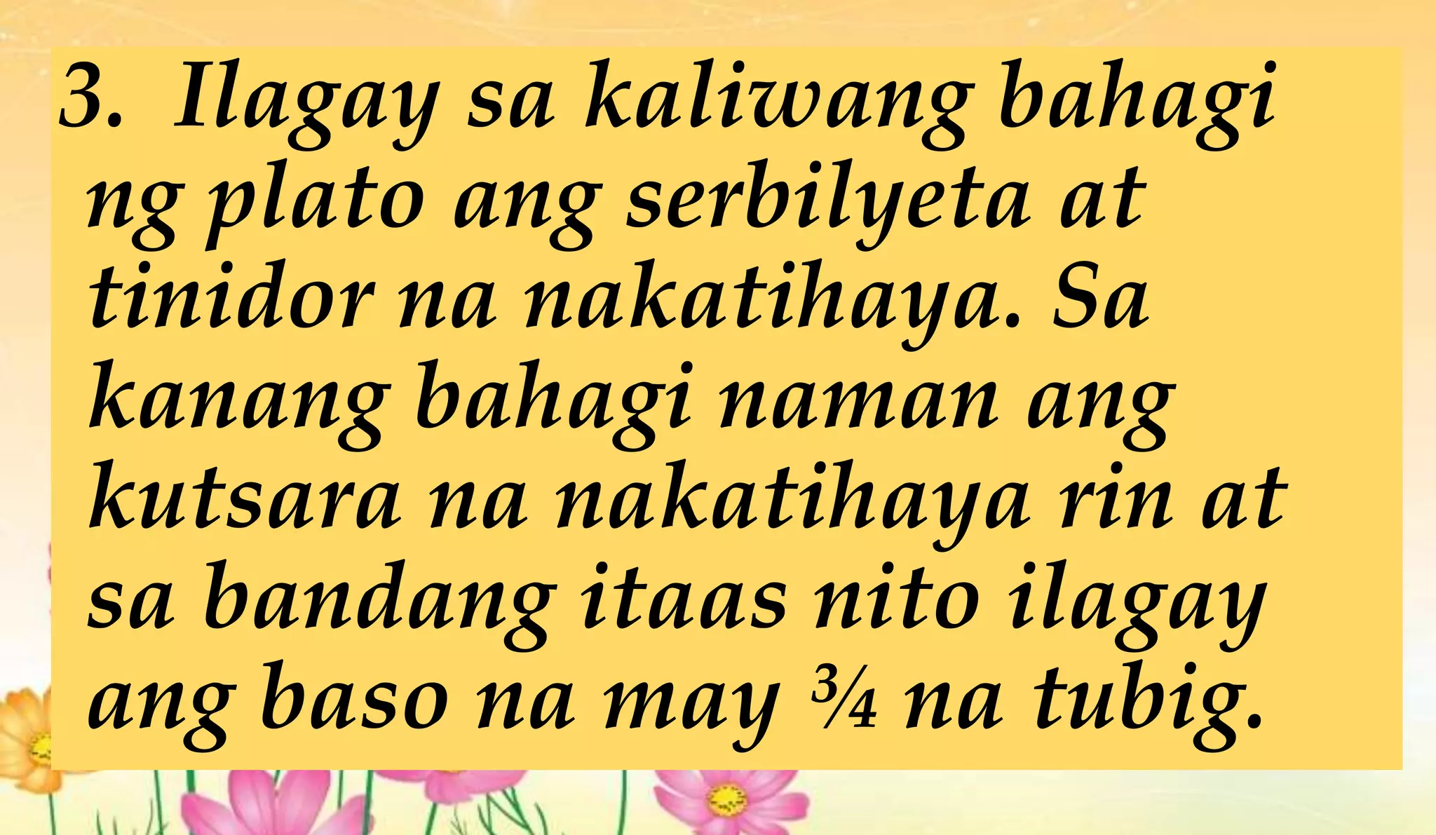 3. Ilagay sa kaliwang bahagi
ng plato ang serbilyeta at
tinidor na nakatihaya. Sa
kanang bahagi naman ang
kutsara na nakatihaya rin at
sa bandang itaas nito ilagay
ang baso na may ¾ na tubig.
 