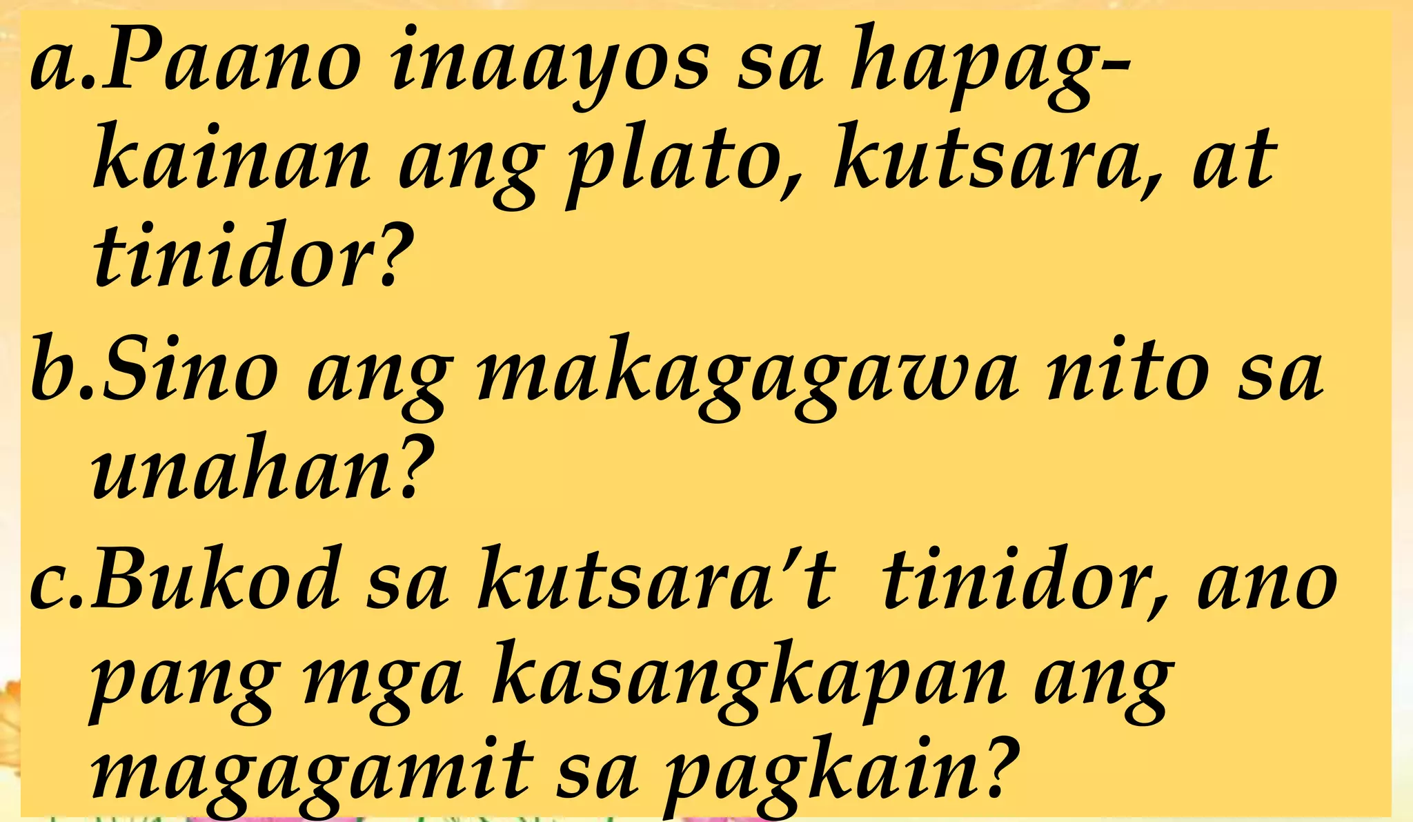 a.Paano inaayos sa hapag-
kainan ang plato, kutsara, at
tinidor?
b.Sino ang makagagawa nito sa
unahan?
c.Bukod sa kutsara’t tinidor, ano
pang mga kasangkapan ang
magagamit sa pagkain?
 