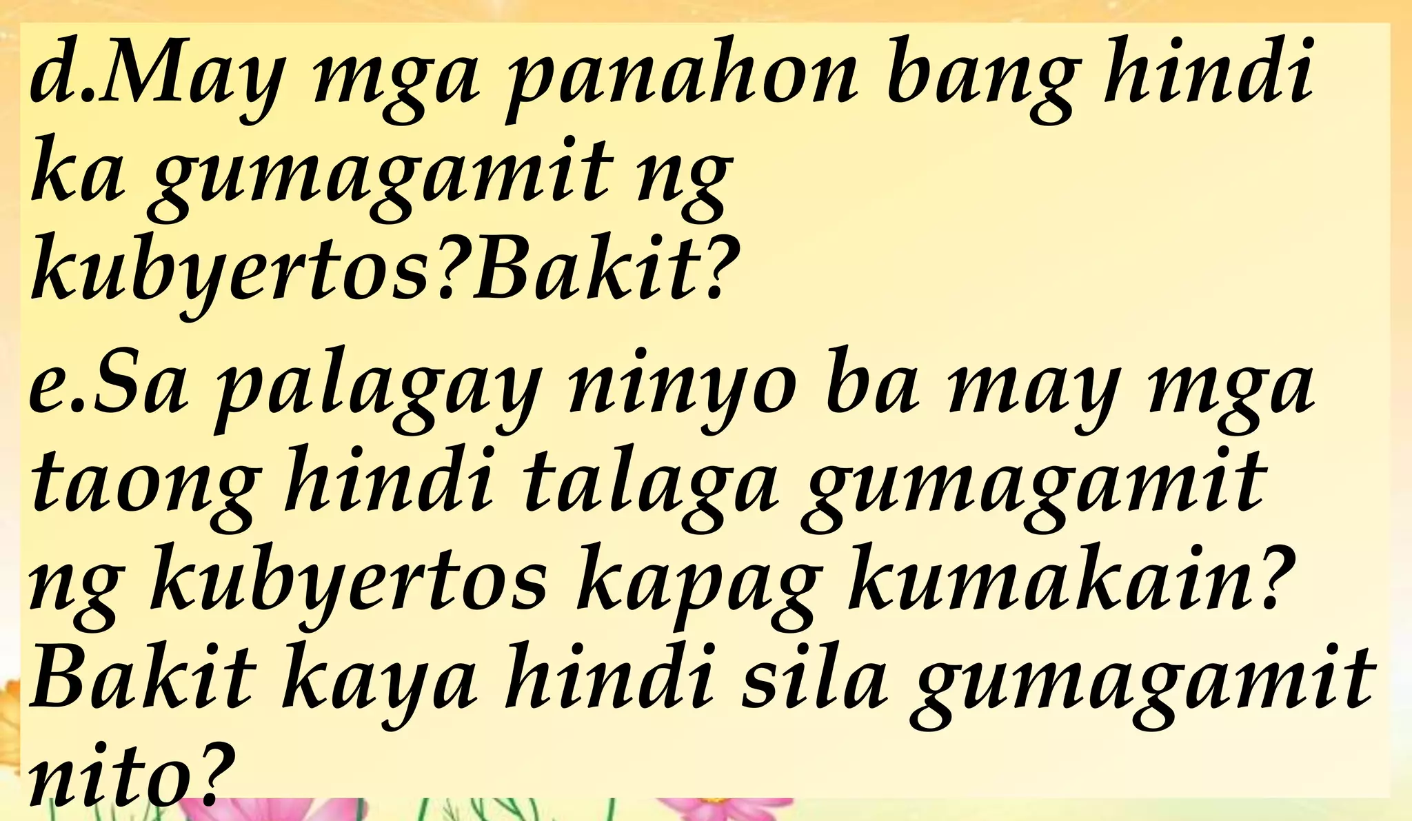 d.May mga panahon bang hindi
ka gumagamit ng
kubyertos?Bakit?
e.Sa palagay ninyo ba may mga
taong hindi talaga gumagamit
ng kubyertos kapag kumakain?
Bakit kaya hindi sila gumagamit
nito?
 
