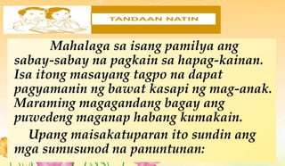 Mahalaga sa isang pamilya ang
sabay-sabay na pagkain sa hapag-kainan.
Isa itong masayang tagpo na dapat
pagyamanin ng bawat kasapi ng mag-anak.
Maraming magagandang bagay ang
puwedeng maganap habang kumakain.
Upang maisakatuparan ito sundin ang
mga sumusunod na panuntunan:
 