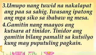 3.Umupo nang tuwid na nakalapat
ang paa sa sahig. Iwasang ipatong
ang mga siko sa ibabaw ng mesa.
4.Gamitin nang maayos ang
kutsara at tinidor. Tinidor ang
gamitin bilang pamalit sa kutsilyo
kung may puputuling pagkain.
 
