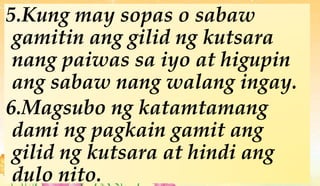 5.Kung may sopas o sabaw
gamitin ang gilid ng kutsara
nang paiwas sa iyo at higupin
ang sabaw nang walang ingay.
6.Magsubo ng katamtamang
dami ng pagkain gamit ang
gilid ng kutsara at hindi ang
dulo nito.
 