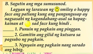 B. Sagutin ang mga sumusunod.
Lagyan ng larawan ng smiley o happy
face ang patlang kung ang pangungusap ay
nagsasabi ng kagandahang-asal sa hapag-
kainan at sad face kung hindi .
_____ 1. Punuin ng pagkain ang pinggan.
_____ 2. Gamitin ang gilid ng kutsara sa
pagsubo ng pagkain.
_____ 3. Nguyain ang pagkain nang sarado
ang bibig.
 