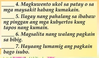 _____ 4. Magkuwento ukol sa patay o sa
mga maysakit habang kumakain.
_____ 5. Ilagay nang pahalang sa ibabaw
ng pinggan ang mga kubyertos kung
tapos nang kumain.
_____ 6. Magsalita nang walang pagkain
sa bibig.
_____ 7. Hayaang lumamig ang pagkain
bago isubo.
 