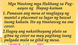 Mga Wastong mga Hakbang sa Pag-
aayos ng Hapag-kainan
1. Punasan ang mesa at maglagay ng
mantel o placemat sa lugar ng bawat
taong kakain. Ito ay tinatawag na one
cover.
2.Ilagay ang nakatihayang plato sa
gitna ng cover na may pagitang isang
pulgada mula sa gilid ng mesa.
 