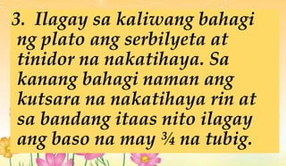3. Ilagay sa kaliwang bahagi
ng plato ang serbilyeta at
tinidor na nakatihaya. Sa
kanang bahagi naman ang
kutsara na nakatihaya rin at
sa bandang itaas nito ilagay
ang baso na may ¾ na tubig.
 