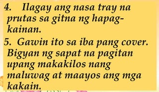 4. Ilagay ang nasa tray na
prutas sa gitna ng hapag-
kainan.
5. Gawin ito sa iba pang cover.
Bigyan ng sapat na pagitan
upang makakilos nang
maluwag at maayos ang mga
kakain.
 