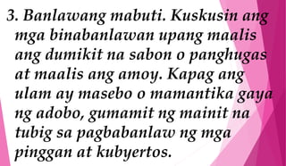 3. Banlawang mabuti. Kuskusin ang
mga binabanlawan upang maalis
ang dumikit na sabon o panghugas
at maalis ang amoy. Kapag ang
ulam ay masebo o mamantika gaya
ng adobo, gumamit ng mainit na
tubig sa pagbabanlaw ng mga
pinggan at kubyertos.
 