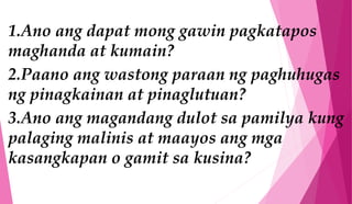 1.Ano ang dapat mong gawin pagkatapos
maghanda at kumain?
2.Paano ang wastong paraan ng paghuhugas
ng pinagkainan at pinaglutuan?
3.Ano ang magandang dulot sa pamilya kung
palaging malinis at maayos ang mga
kasangkapan o gamit sa kusina?
 