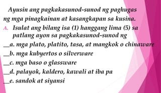 Ayusin ang pagkakasunod-sunod ng paghugas
ng mga pinagkainan at kasangkapan sa kusina.
A. Isulat ang bilang isa (1) hanggang lima (5) sa
patlang ayon sa pagkakasunod-sunod ng
__a. mga plato, platito, tasa, at mangkok o chinaware
__b. mga kubyertos o silverware
__c. mga baso o glassware
__d. palayok, kaldero, kawali at iba pa
__e. sandok at siyansi
 