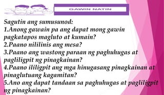 Sagutin ang sumusunod:
1.Anong gawain pa ang dapat mong gawin
pagkatapos magluto at kumain?
2.Paano nililinis ang mesa?
3.Paano ang wastong paraan ng paghuhugas at
pagliligpit ng pinagkainan?
4.Paano ililigpit ang mga hinugasang pinagkainan at
pinaglutuang kagamitan?
5.Ano ang dapat tandaan sa paghuhugas at pagliligpit
ng pinagkainan?
 