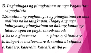 B. Paghuhugas ng pinagkainan at mga kagamitan
sa pagluluto
1.Simulan ang paghuhugas ng pinagkainan sa mas
malinis na kasangkapan. Ilagay ang mga
huhugasang pinagkainan sa dakong kanan ng
lababo ayon sa pagkasunod-sunod:
a. baso o glassware c. plato o chinaware
b. kubyertos o silverware d. sandok at siyansi
e. kaldero, kaserola, kawali, at iba pa
 