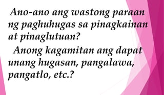 Ano-ano ang wastong paraan
ng paghuhugas sa pinagkainan
at pinaglutuan?
Anong kagamitan ang dapat
unang hugasan, pangalawa,
pangatlo, etc.?
 