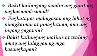  Bakit kailangang sundin ang ganitong
pagkasunod-sunod?
 Pagkatapos mahugasan ang lahat ng
pinagkainan at pinaglutuan, ano ang
inyong gagawin?
 Bakit kailangang malinis at walang
amoy ang lalagyan ng mga
kasangkapan?
 