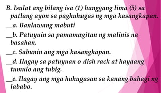 B. Isulat ang bilang isa (1) hanggang lima (5) sa
patlang ayon sa paghuhugas ng mga kasangkapan.
__a. Banlawang mabuti
__b. Patuyuin sa pamamagitan ng malinis na
basahan.
__c. Sabunin ang mga kasangkapan.
__d. Ilagay sa patuyuan o dish rack at hayaang
tumulo ang tubig.
__e. Ilagay ang mga huhugasan sa kanang bahagi ng
lababo.
 