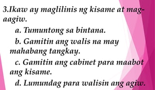 3.Ikaw ay maglilinis ng kisame at mag-
aagiw.
a. Tumuntong sa bintana.
b. Gamitin ang walis na may
mahabang tangkay.
c. Gamitin ang cabinet para maabot
ang kisame.
d. Lumundag para walisin ang agiw.
 