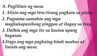 A. Paglilinis ng mesa
1. Alisin ang mga tira-tirang pagkain sa plato.
2. Pagsama-samahin ang mga
magkakaparehong pinggan at ilagay sa tray.
3. Dalhin ang mga ito sa kusina upang
hugasan.
4.Itago ang mga pagkaing hindi naubos at
linisin ang mesa.
 
