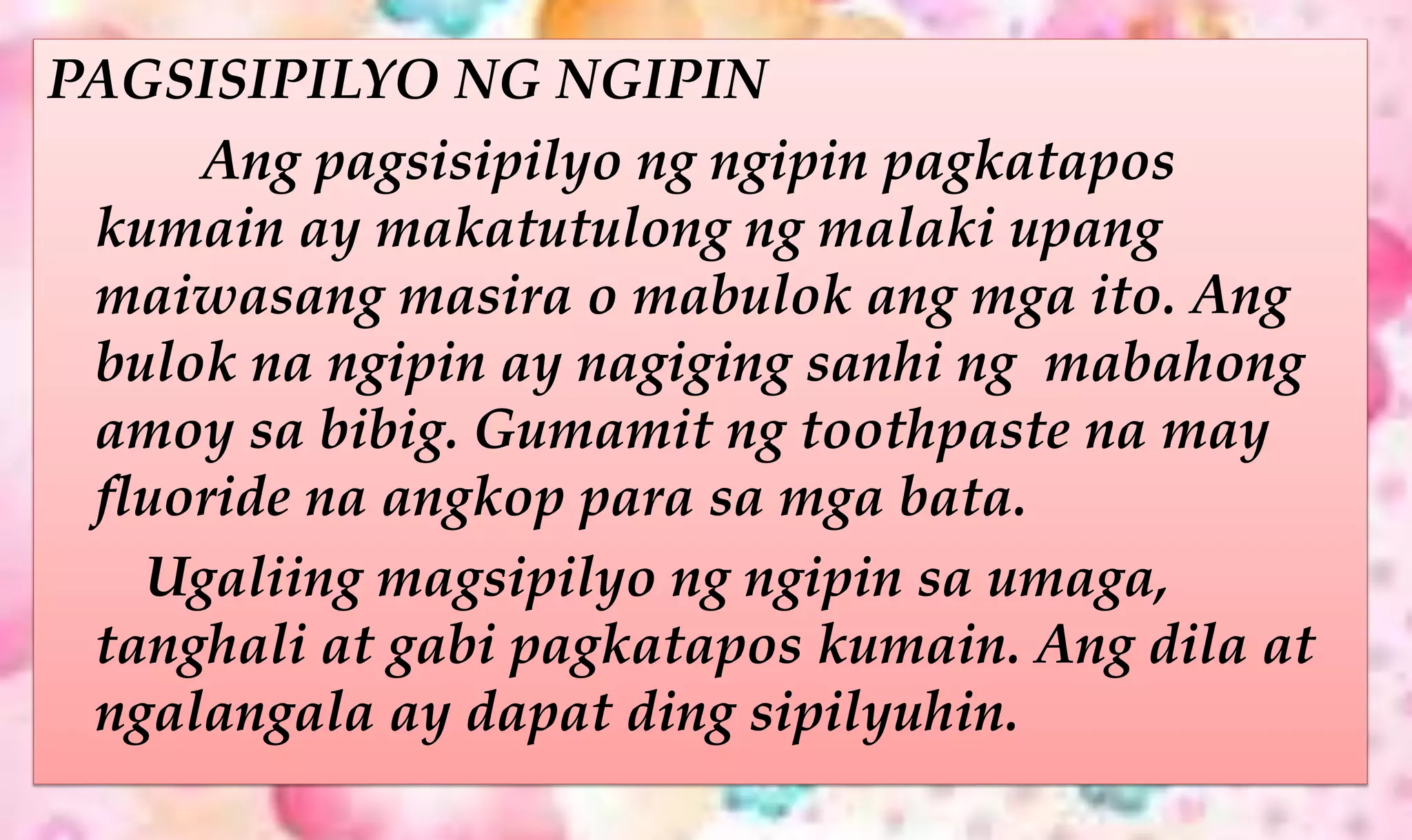 PAGSISIPILYO NG NGIPIN
Ang pagsisipilyo ng ngipin pagkatapos
kumain ay makatutulong ng malaki upang
maiwasang masira o mabulok ang mga ito. Ang
bulok na ngipin ay nagiging sanhi ng mabahong
amoy sa bibig. Gumamit ng toothpaste na may
fluoride na angkop para sa mga bata.
Ugaliing magsipilyo ng ngipin sa umaga,
tanghali at gabi pagkatapos kumain. Ang dila at
ngalangala ay dapat ding sipilyuhin.
 