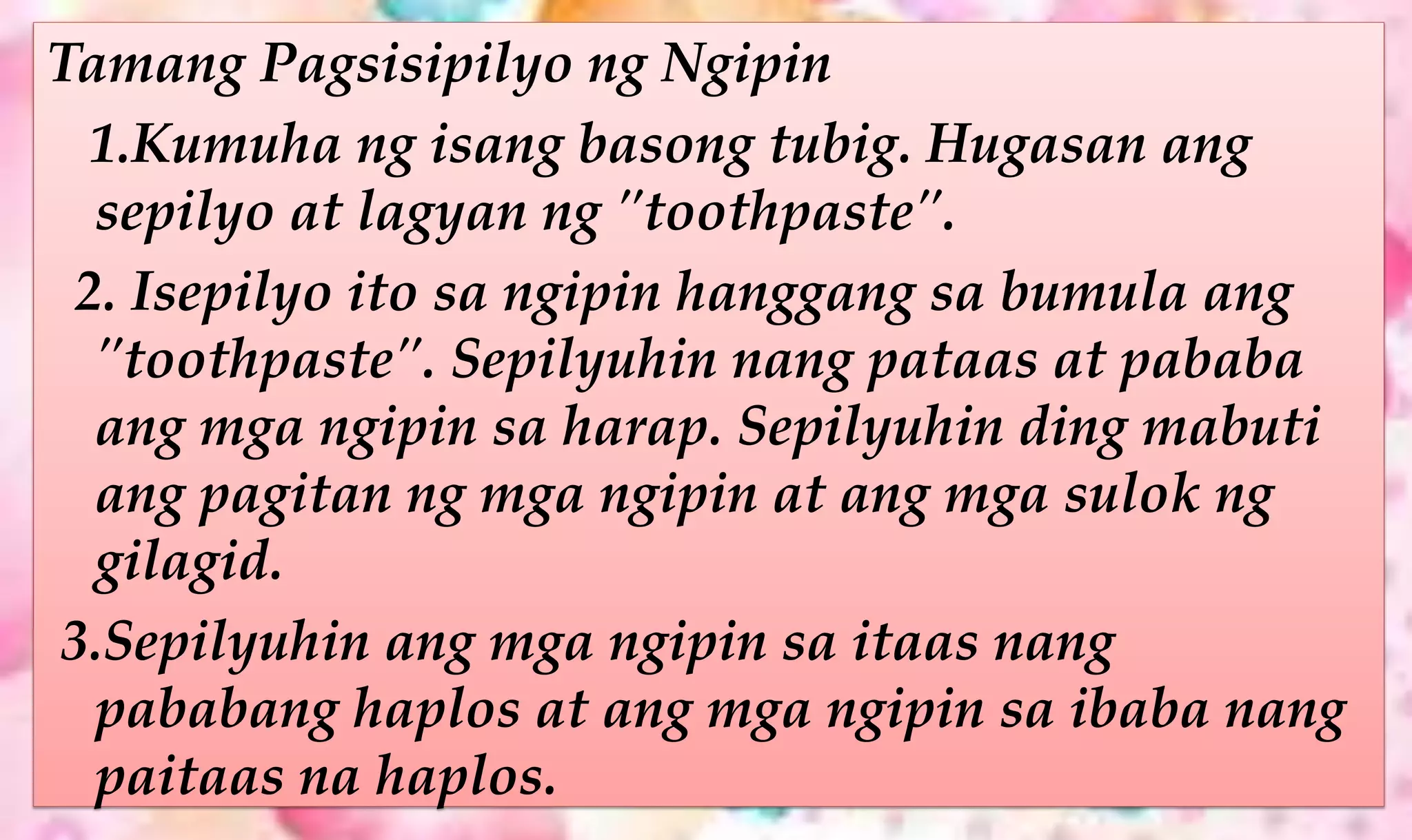 Tamang Pagsisipilyo ng Ngipin
1.Kumuha ng isang basong tubig. Hugasan ang
sepilyo at lagyan ng "toothpaste".
2. Isepilyo ito sa ngipin hanggang sa bumula ang
"toothpaste". Sepilyuhin nang pataas at pababa
ang mga ngipin sa harap. Sepilyuhin ding mabuti
ang pagitan ng mga ngipin at ang mga sulok ng
gilagid.
3.Sepilyuhin ang mga ngipin sa itaas nang
pababang haplos at ang mga ngipin sa ibaba nang
paitaas na haplos.
 