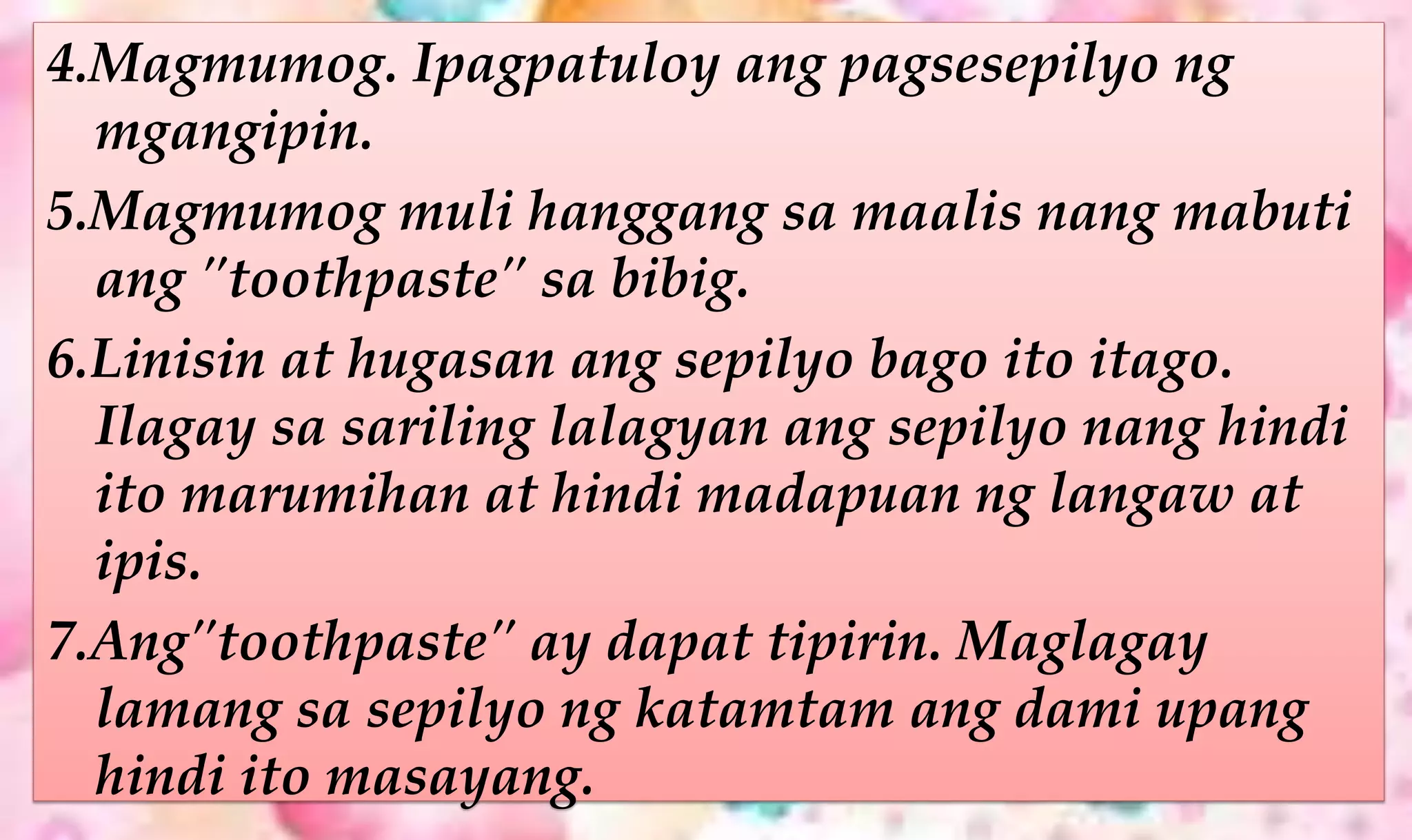 4.Magmumog. Ipagpatuloy ang pagsesepilyo ng
mgangipin.
5.Magmumog muli hanggang sa maalis nang mabuti
ang "toothpaste" sa bibig.
6.Linisin at hugasan ang sepilyo bago ito itago.
Ilagay sa sariling lalagyan ang sepilyo nang hindi
ito marumihan at hindi madapuan ng langaw at
ipis.
7.Ang"toothpaste" ay dapat tipirin. Maglagay
lamang sa sepilyo ng katamtam ang dami upang
hindi ito masayang.
 