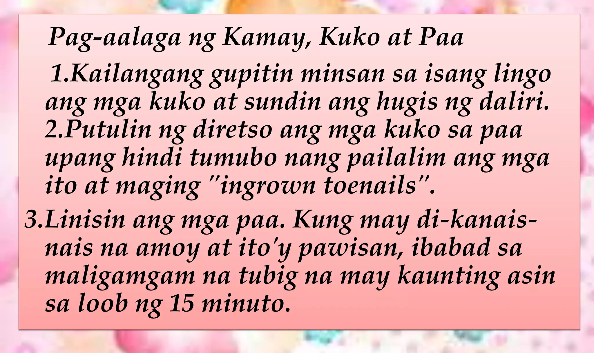 Pag-aalaga ng Kamay, Kuko at Paa
1.Kailangang gupitin minsan sa isang lingo
ang mga kuko at sundin ang hugis ng daliri.
2.Putulin ng diretso ang mga kuko sa paa
upang hindi tumubo nang pailalim ang mga
ito at maging "ingrown toenails".
3.Linisin ang mga paa. Kung may di-kanais-
nais na amoy at ito'y pawisan, ibabad sa
maligamgam na tubig na may kaunting asin
sa loob ng 15 minuto.
 