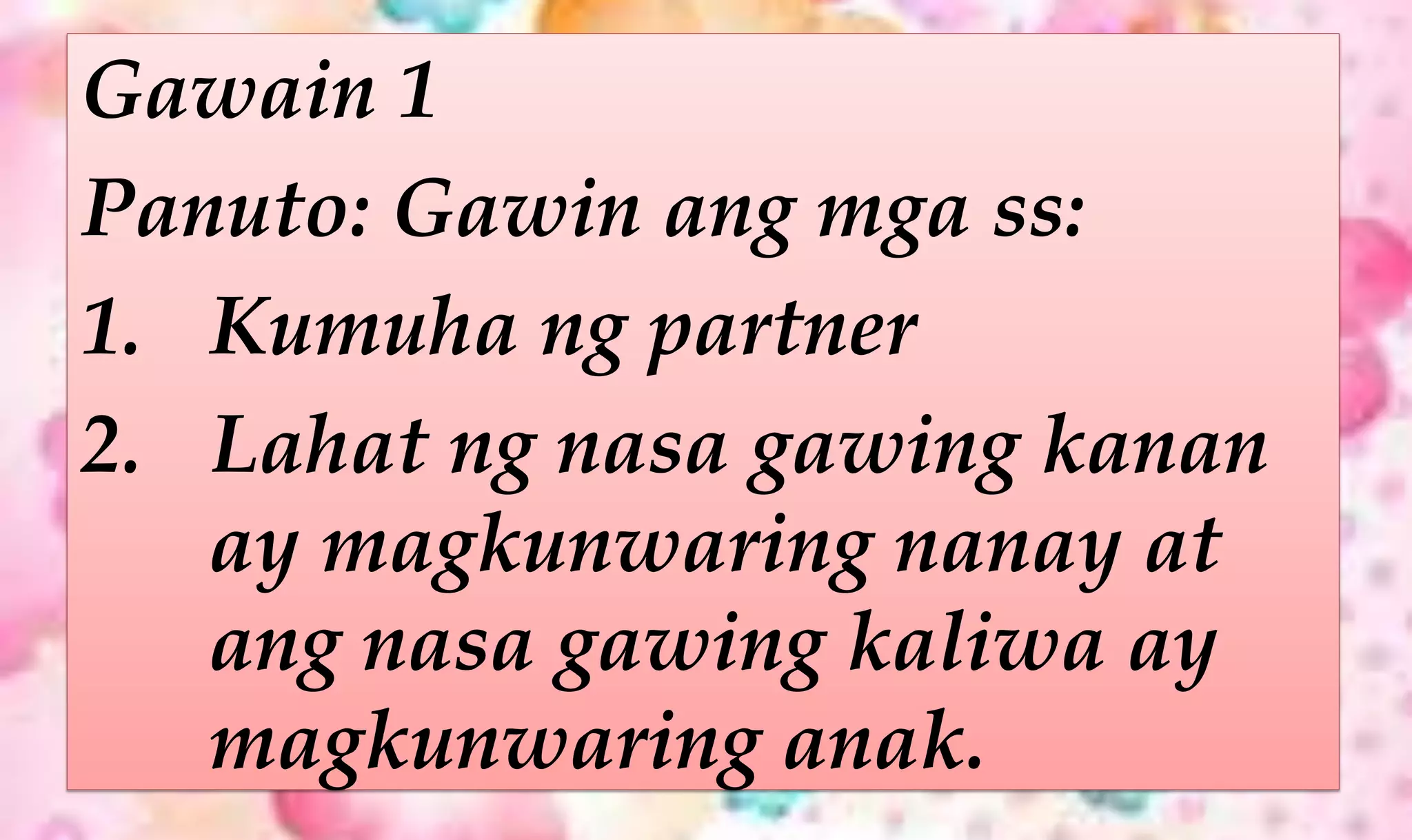 Gawain 1
Panuto: Gawin ang mga ss:
1. Kumuha ng partner
2. Lahat ng nasa gawing kanan
ay magkunwaring nanay at
ang nasa gawing kaliwa ay
magkunwaring anak.
 