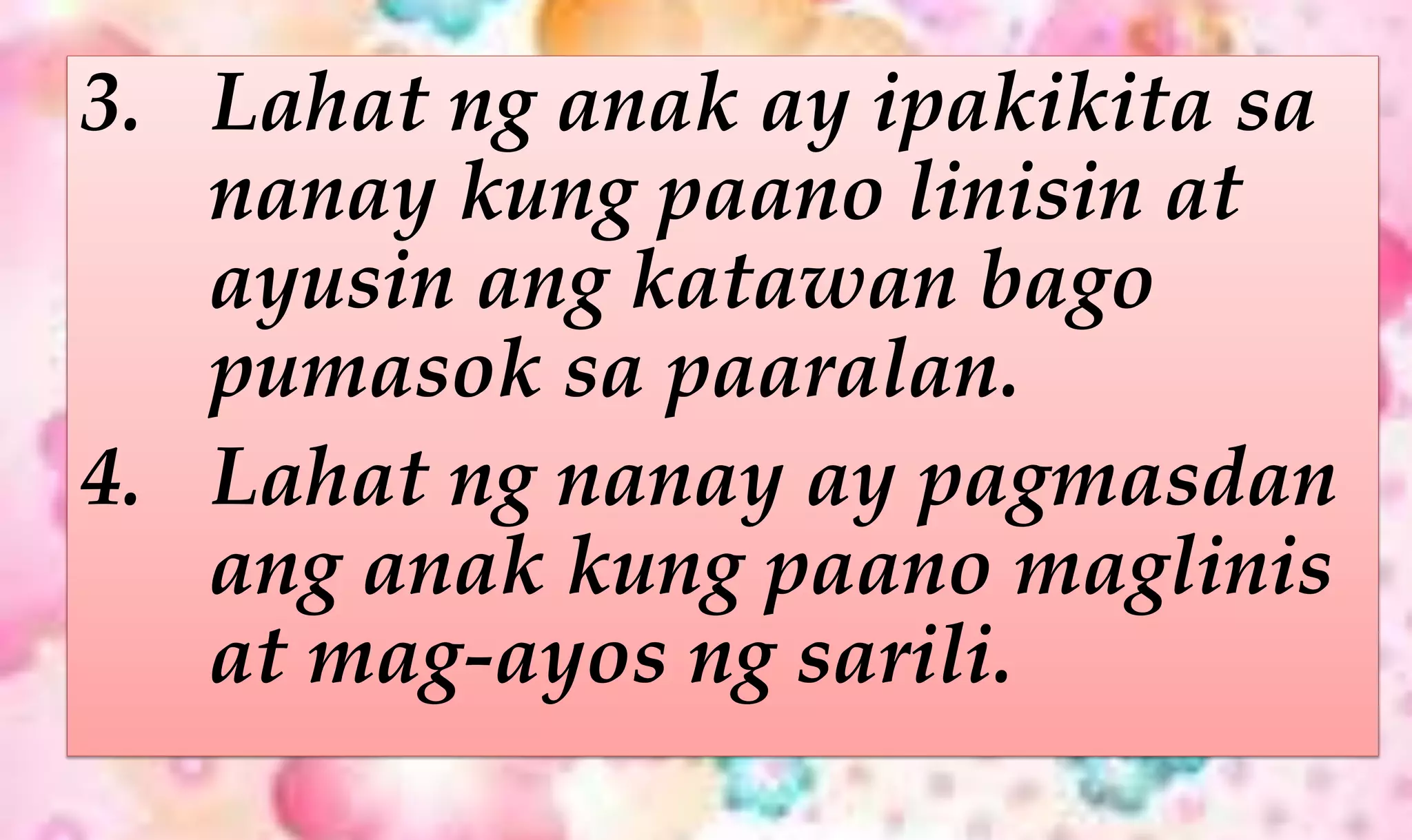 3. Lahat ng anak ay ipakikita sa
nanay kung paano linisin at
ayusin ang katawan bago
pumasok sa paaralan.
4. Lahat ng nanay ay pagmasdan
ang anak kung paano maglinis
at mag-ayos ng sarili.
 