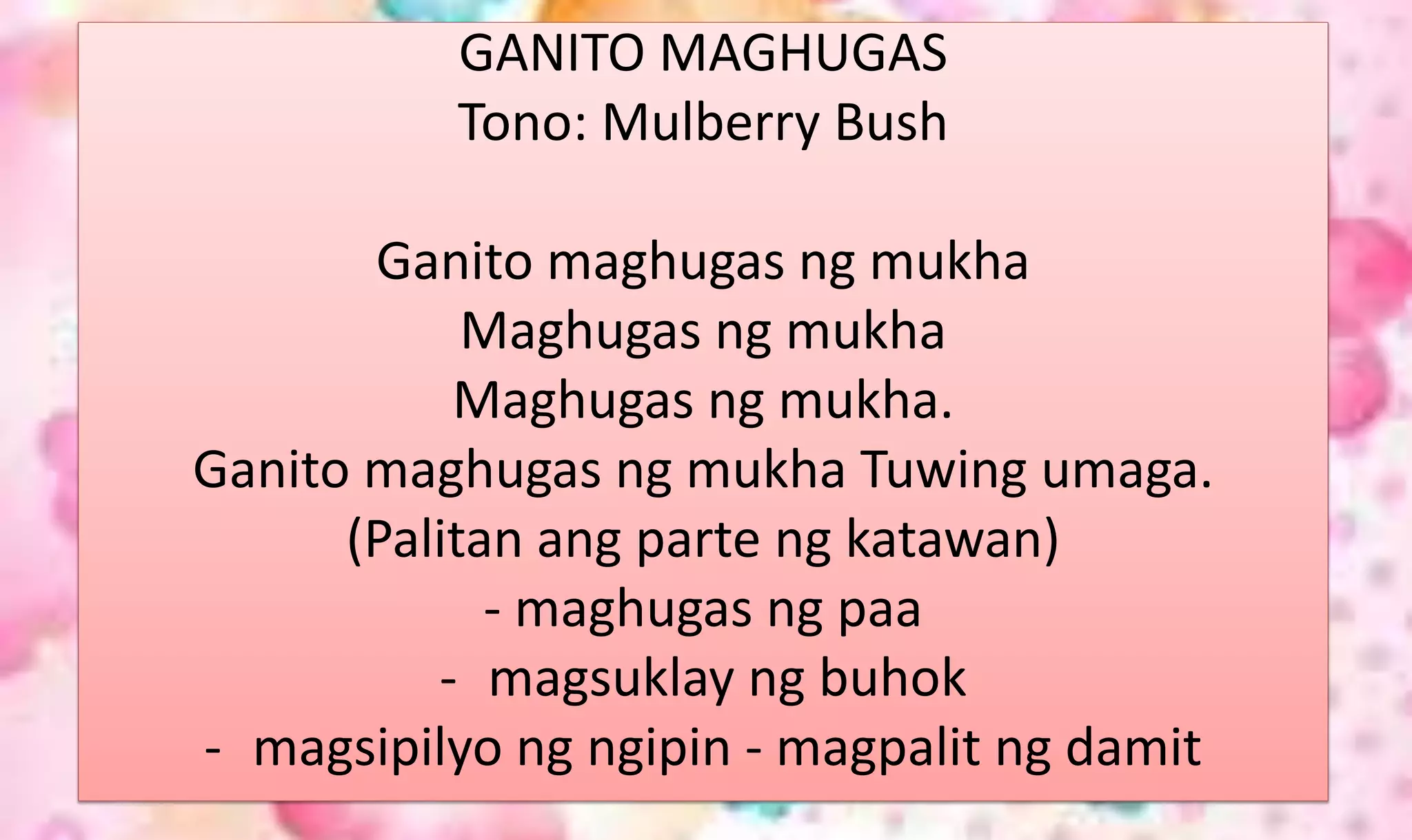 GANITO MAGHUGAS
Tono: Mulberry Bush
Ganito maghugas ng mukha
Maghugas ng mukha
Maghugas ng mukha.
Ganito maghugas ng mukha Tuwing umaga.
(Palitan ang parte ng katawan)
- maghugas ng paa
- magsuklay ng buhok
- magsipilyo ng ngipin - magpalit ng damit
 