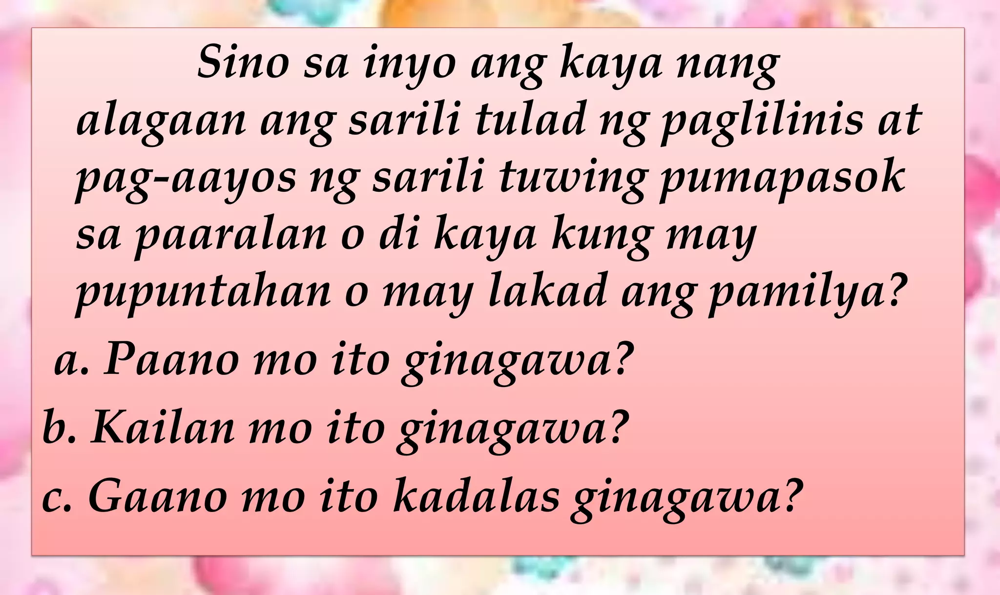 Sino sa inyo ang kaya nang
alagaan ang sarili tulad ng paglilinis at
pag-aayos ng sarili tuwing pumapasok
sa paaralan o di kaya kung may
pupuntahan o may lakad ang pamilya?
a. Paano mo ito ginagawa?
b. Kailan mo ito ginagawa?
c. Gaano mo ito kadalas ginagawa?
 